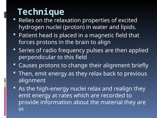 Technique
 Relies on the relaxation properties of excited
hydrogen nuclei (proton) in water and lipids.
 Patient head is placed in a magnetic field that
forces protons in the brain to align
 Series of radio frequency pulses are then applied
perpendicular to this field
 Causes protons to change their alignment briefly
 Then, emit energy as they relax back to previous
alignment
 As the high-energy nuclei relax and realign they
emit energy at rates which are recorded to
provide information about the material they are
in
 