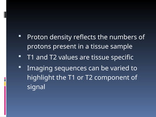  Proton density reflects the numbers of
protons present in a tissue sample
 T1 and T2 values are tissue specific
 Imaging sequences can be varied to
highlight the T1 or T2 component of
signal
 