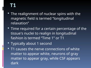 T1
 The realignment of nuclear spins with the
magnetic field is termed “longitudinal
relaxation”
 Time required for a certain percentage of the
tissue's nuclei to realign in longitudinal
fashion is termed “Time 1” or T1
 Typically about 1 second
 T1 causes the nerve connections of white
matter to appear white, neurons of gray
matter to appear gray, while CSF appears
dark
 