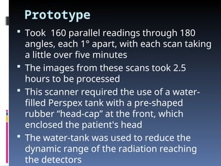 Prototype
 Took 160 parallel readings through 180
angles, each 1° apart, with each scan taking
a little over five minutes
 The images from these scans took 2.5
hours to be processed
 This scanner required the use of a water-
filled Perspex tank with a pre-shaped
rubber “head-cap” at the front, which
enclosed the patient's head
 The water-tank was used to reduce the
dynamic range of the radiation reaching
the detectors
 
