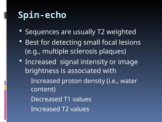 Spin-echo
 Sequences are usually T2 weighted
 Best for detecting small focal lesions
(e.g., multiple sclerosis plaques)
 Increased signal intensity or image
brightness is associated with
 Increased proton density (i.e., water
content)
 Decreased T1 values
 Increased T2 values
 