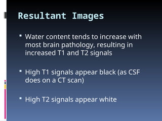 Resultant Images
 Water content tends to increase with
most brain pathology, resulting in
increased T1 and T2 signals
 High T1 signals appear black (as CSF
does on a CT scan)
 High T2 signals appear white
 
