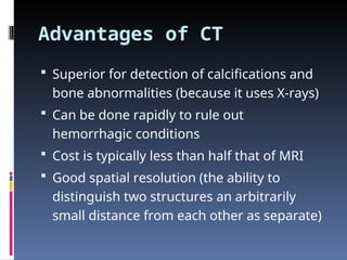 Advantages of CT
 Superior for detection of calcifications and
bone abnormalities (because it uses X-rays)
 Can be done rapidly to rule out
hemorrhagic conditions
 Cost is typically less than half that of MRI
 Good spatial resolution (the ability to
distinguish two structures an arbitrarily
small distance from each other as separate)
 