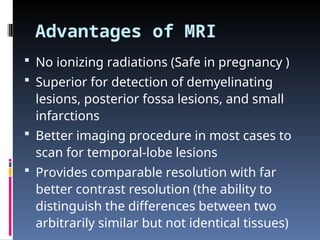 Advantages of MRI
 No ionizing radiations (Safe in pregnancy )
 Superior for detection of demyelinating
lesions, posterior fossa lesions, and small
infarctions
 Better imaging procedure in most cases to
scan for temporal-lobe lesions
 Provides comparable resolution with far
better contrast resolution (the ability to
distinguish the differences between two
arbitrarily similar but not identical tissues)
 