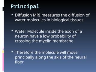 Principal
 Diffusion MRI measures the diffusion of
water molecules in biological tissues
 Water Molecule inside the axon of a
neuron have a low probability of
crossing the myelin membrane
 Therefore the molecule will move
principally along the axis of the neural
fiber
 