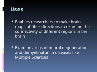 Uses
 Enables researchers to make brain
maps of fiber directions to examine the
connectivity of different regions in the
brain
 Examine areas of neural degeneration
and demyelinaton in diseases like
Multiple Sclerosis
 