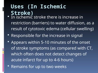 Uses (In Ischemic
Stroke)
 In ischemic stroke there is increase in
restriction (barriers) to water diffusion, as a
result of cytotoxic edema (cellular swelling)
 Responsible for the increase in signal
 Appears within 5-10 minutes of the onset
of stroke symptoms (as compared with CT,
which often does not detect changes of
acute infarct for up to 4-6 hours)
 Remains for up to two weeks
 