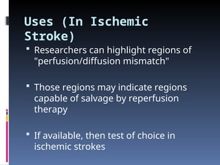 Uses (In Ischemic
Stroke)
 Researchers can highlight regions of
"perfusion/diffusion mismatch"
 Those regions may indicate regions
capable of salvage by reperfusion
therapy
 If available, then test of choice in
ischemic strokes
 