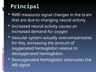 Principal
 fMRI measures signal changes in the brain
that are due to changing neural activity
 Increased neural activity causes an
increased demand for oxygen
 Vascular system actually overcompensates
for this, increasing the amount of
oxygenated hemoglobin relative to
deoxygenated hemoglobin.
 Deoxygenated hemoglobin attenuates the
MR signal
 