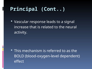 Principal (Cont..)
 Vascular response leads to a signal
increase that is related to the neural
activity.
 This mechanism is referred to as the
BOLD (blood-oxygen-level dependent)
effect
 