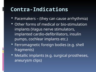 Contra-Indications
 Pacemakers – (they can cause arrhythmia)
 Other forms of medical or bio-stimulation
implants (Vagus nerve stimulators,
implanted cardio-defibrillators, insulin
pumps, cochlear implants etc.)
 Ferromagnetic foreign bodies (e.g. shell
fragments)
 Metallic implants (e.g. surgical prostheses,
aneurysm clips)
 