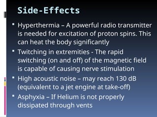 Side-Effects
 Hyperthermia – A powerful radio transmitter
is needed for excitation of proton spins. This
can heat the body significantly
 Twitching in extremities - The rapid
switching (on and off) of the magnetic field
is capable of causing nerve stimulation
 High acoustic noise – may reach 130 dB
(equivalent to a jet engine at take-off)
 Asphyxia – If Helium is not properly
dissipated through vents
 