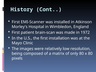 History (Cont..)
 First EMI-Scanner was installed in Atkinson
Morley's Hospital in Wimbledon, England
 First patient brain-scan was made in 1972
 In the U.S., the first installation was at the
Mayo Clinic
 The images were relatively low resolution,
being composed of a matrix of only 80 x 80
pixels
 