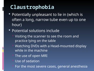 Claustrophobia
 Potentially unpleasant to lie in (which is
often a long, narrow tube even up to one
hour)
 Potential solutions include
 Visiting the scanner to see the room and
practice lying on the table
 Watching DVDs with a Head-mounted display
while in the machine
 The use of open MRI
 Use of sedation
 For the most severe cases, general anesthesia
 