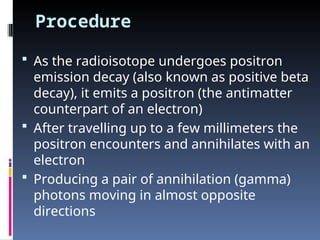 Procedure
 As the radioisotope undergoes positron
emission decay (also known as positive beta
decay), it emits a positron (the antimatter
counterpart of an electron)
 After travelling up to a few millimeters the
positron encounters and annihilates with an
electron
 Producing a pair of annihilation (gamma)
photons moving in almost opposite
directions
 