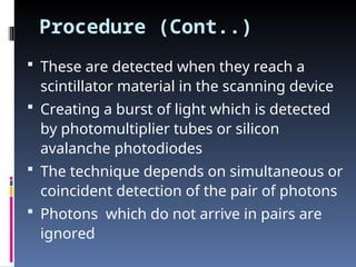 Procedure (Cont..)
 These are detected when they reach a
scintillator material in the scanning device
 Creating a burst of light which is detected
by photomultiplier tubes or silicon
avalanche photodiodes
 The technique depends on simultaneous or
coincident detection of the pair of photons
 Photons which do not arrive in pairs are
ignored
 