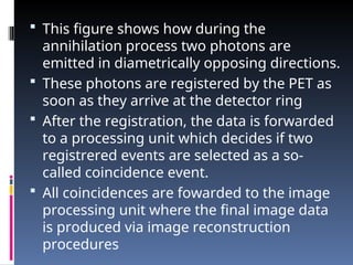  This figure shows how during the
annihilation process two photons are
emitted in diametrically opposing directions.
 These photons are registered by the PET as
soon as they arrive at the detector ring
 After the registration, the data is forwarded
to a processing unit which decides if two
registrered events are selected as a so-
called coincidence event.
 All coincidences are fowarded to the image
processing unit where the final image data
is produced via image reconstruction
procedures
 