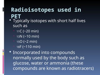 Radioisotopes used in
PET
 Typically isotopes with short half lives
such as
 11C (~20 min)
 13N (~10 min)
 15O (~2 min)
 18F (~110 min)
 Incorporated into compounds
normally used by the body such as
glucose, water or ammonia (these
compounds are known as radiotracers)
 