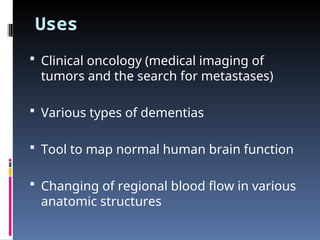 Uses
 Clinical oncology (medical imaging of
tumors and the search for metastases)
 Various types of dementias
 Tool to map normal human brain function
 Changing of regional blood flow in various
anatomic structures
 