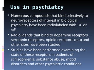 Use in psychiatry
 Numerous compounds that bind selectively to
neuro-receptors of interest in biological
psychiatry have been radiolabeled with 11C or
18F
 Radioligands that bind to dopamine receptors ,
serotonin receptors, opioid receptors (mu) and
other sites have been studied
 Studies have been performed examining the
state of these receptors in patients of
schizophrenia, substance abuse, mood
disorders and other psychiatric conditions
 