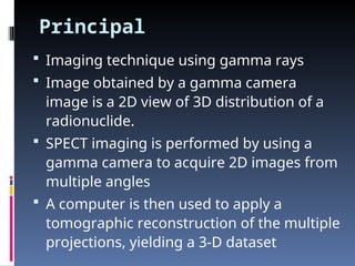 Principal
 Imaging technique using gamma rays
 Image obtained by a gamma camera
image is a 2D view of 3D distribution of a
radionuclide.
 SPECT imaging is performed by using a
gamma camera to acquire 2D images from
multiple angles
 A computer is then used to apply a
tomographic reconstruction of the multiple
projections, yielding a 3-D dataset
 