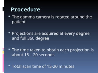 Procedure
 The gamma camera is rotated around the
patient
 Projections are acquired at every degree
and full 360 degree
 The time taken to obtain each projection is
about 15 – 20 seconds
 Total scan time of 15-20 minutes
 