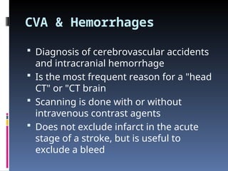 CVA & Hemorrhages
 Diagnosis of cerebrovascular accidents
and intracranial hemorrhage
 Is the most frequent reason for a "head
CT" or "CT brain
 Scanning is done with or without
intravenous contrast agents
 Does not exclude infarct in the acute
stage of a stroke, but is useful to
exclude a bleed
 