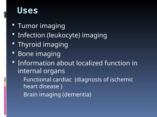 Uses
 Tumor imaging
 Infection (leukocyte) imaging
 Thyroid imaging
 Bone imaging
 Information about localized function in
internal organs
 Functional cardiac (diagnosis of ischemic
heart disease )
 Brain imaging (dementia)
 