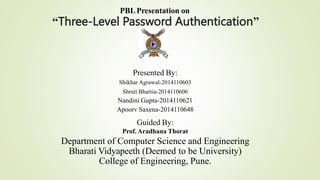 PBLPresentation on
“Three-Level Password Authentication”
Presented By:
Shikhar Agrawal-2014110603
Shruti Bhartia-2014110606
Nandini Gupta-2014110621
Apoorv Saxena-2014110648
Guided By:
Prof. Aradhana Thorat
Department of Computer Science and Engineering
Bharati Vidyapeeth (Deemed to be University)
College of Engineering, Pune.
 