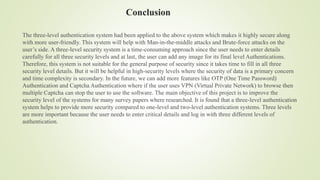 Conclusion
The three-level authentication system had been applied to the above system which makes it highly secure along
with more user-friendly. This system will help with Man-in-the-middle attacks and Brute-force attacks on the
user’s side. A three-level security system is a time-consuming approach since the user needs to enter details
carefully for all three security levels and at last, the user can add any image for its final level Authentications.
Therefore, this system is not suitable for the general purpose of security since it takes time to fill in all three
security level details. But it will be helpful in high-security levels where the security of data is a primary concern
and time complexity is secondary. In the future, we can add more features like OTP (One Time Password)
Authentication and Captcha Authentication where if the user uses VPN (Virtual Private Network) to browse then
multiple Captcha can stop the user to use the software. The main objective of this project is to improve the
security level of the systems for many survey papers where researched. It is found that a three-level authentication
system helps to provide more security compared to one-level and two-level authentication systems. Three levels
are more important because the user needs to enter critical details and log in with three different levels of
authentication.
 