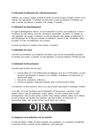 L’indemnité d’utilisation du véhicule personnel
Attribuée aux coursiers chargés pendant les heures de travail de faire de petites courses sur un
véhicule leur appartenant. Le montant de cette prime ne doit pas dépasser 150 dirhams par
mois. La partie qui dépasse ce montant reste soumise à cotisation.
L’indemnité de déménagement
Il s’agit du déménagement imposé, en cas de nécessité de service, par l’employeur et donc à
l’exclusion de celui effectué pour des convenances personnelles du salarié. Le montant de
cette indemnité non soumis à cotisation, ne doit pas dépasser celui dégagé en multipliant le
tarif kilométrique de 10 Dhs par le nombre de kilomètres séparant le lieu d’habitation initial
du salarié et le lieu de réaffectation de ce dernier.
La partie qui dépasse ce montant reste soumise à cotisation .
L’indemnité de caisse
Accordée aux travailleurs qui manipulent des fonds et qui ont une responsabilité pécuniaire.
Le montant non soumis à cotisation de cette indemnité ne doit pas dépasser 150 Dhs par mois
.
L’indemnité de licenciement
Accordée dans la limite des taux fixés :
 Soit par Dahir du 11-09-2004 portant promulgation de la loi n° 65/99 relative au code
du travail qui détermine le montant et les modalités d’attribution de l’indemnité de
licenciement légale
 Soit par les conventions collectives;
 Soit par un jugement rendu par le tribunal suite à un licenciement abusif.
L’exonération ne doit concerner, dans ce cas, que la partie représentant le dommage et intérêt.
A cet effet, il y’a lieu de préciser que les indemnités de licenciement convenues, d’une
manière directe, entre les employeurs et leurs salariés, ou celles arrêtées dans le cadre
d’arrangements entre les deux parties, assortis d’une sentence arbitrale rendue par le tribunal,
ne sont exonérées de l’assiette des cotisations que dans la limite de l’indemnité de
licenciement légale, telle qu’elle est fixée par le décret cité ci-dessus.
La dispense ou la réduction sur les intérêts
Il s’agit des intérêts relatifs aux prêts consentis pour acquisition ou construction de logement
et des prêts sociaux consentis par les employeurs à leur personnel.
 