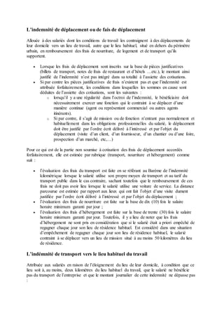 L’indemnité de déplacement ou de fais de déplacement
Allouée à des salariés dont les conditions de travail les contraignent à des déplacements de
leur domicile vers un lieu de travail, autre que le lieu habituel, situé en dehors du périmètre
urbain, en remboursement des frais de nourriture, de logement et de transport qu’ils
supportent.
 Lorsque les frais de déplacement sont inscrits sur la base de pièces justificatives
(billets de transport, notes de frais de restaurant et d’hôtels …etc.), le montant ainsi
justifié de l’indemnité n’est pas intégré dans sa totalité à l’assiette des cotisations.
 Si par contre les pièces justificatives de frais n’existent pas et que l’indemnité est
attribuée forfaitairement, les conditions dans lesquelles les sommes en cause sont
déduites de l’assiette des cotisations, sont les suivantes :
o lorsqu’il y a une régularité dans l’octroi de l’indemnité, le bénéficiaire doit
nécessairement exercer une fonction qui le contraint à se déplacer d’une
manière continue (agent ou représentant commercial ou autres agents
itinérants).
o Si par contre, il s’agit de mission ou de fonction n’entrant pas normalement et
habituellement dans les obligations professionnelles du salarié, le déplacement
doit être justifié par l’ordre écrit délivré à l’intéressé et par l’objet du
déplacement (visite d’un client, d’un fournisseur, d’un chantier ou d’une foire,
prospection d’un marché, etc,…)
Pour ce qui est de la partie non soumise à cotisation des frais de déplacement accordés
forfaitairement, elle est estimée par rubrique (transport, nourriture et hébergement) comme
suit :
 l’évaluation des frais du transport est faite en se référant au Barème de l’indemnité
kilométrique lorsque le salarié utilise son propre moyen de transport et au tarif du
transport public dans le cas contraire, sachant toutefois que le remboursement de ces
frais ne doit pas avoir lieu lorsque le salarié utilise une voiture de service. La distance
parcourue est estimée par rapport aux lieux qui ont fait l’objet d’une visite dument
justifiée par l’ordre écrit délivré à l’intéressé et par l’objet du déplacement ;
 l’évaluation des frais de nourriture est faite sur la base de dix (10) fois le salaire
horaire minimum garanti par jour ;
 l’évaluation des frais d’hébergement est faite sur la base de trente (30) fois le salaire
horaire minimum garanti par jour. Toutefois, il y a lieu de noter que les frais
d’hébergement ne sont pris en considération que si le salarié était a priori empêché de
regagner chaque jour son lieu de résidence habituel. Est considéré dans une situation
d’empêchement de regagner chaque jour son lieu de résidence habituel, le salarié
contraint à se déplacer vers un lieu de mission situé à au moins 50 kilomètres du lieu
de résidence.
L’indémnité de transport vers le lieu habituel du travail
Attribuée aux salariés en raison de l’éloignement du lieu de leur domicile, à condition que ce
lieu soit à, au moins, deux kilomètres du lieu habituel du travail, que le salarié ne bénéficie
pas du transport de l’entreprise et que le montant journalier de cette indemnité ne dépasse pas
:
 