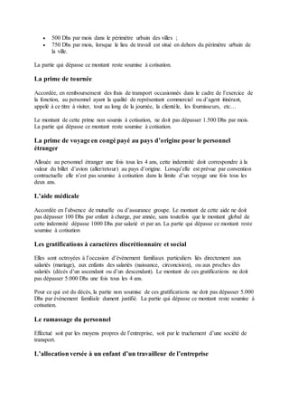  500 Dhs par mois dans le périmètre urbain des villes ;
 750 Dhs par mois, lorsque le lieu de travail est situé en dehors du périmètre urbain de
la ville.
La partie qui dépasse ce montant reste soumise à cotisation.
La prime de tournée
Accordée, en remboursement des frais de transport occasionnés dans le cadre de l’exercice de
la fonction, au personnel ayant la qualité de représentant commercial ou d’agent itinérant,
appelé à ce titre à visiter, tout au long de la journée, la clientèle, les fournisseurs, etc…
Le montant de cette prime non soumis à cotisation, ne doit pas dépasser 1.500 Dhs par mois.
La partie qui dépasse ce montant reste soumise à cotisation.
La prime de voyage en congé payé au pays d’origine pour le personnel
étranger
Allouée au personnel étranger une fois tous les 4 ans, cette indemnité doit correspondre à la
valeur du billet d’avion (aller/retour) au pays d’origine. Lorsqu’elle est prévue par convention
contractuelle elle n’est pas soumise à cotisation dans la limite d’un voyage une fois tous les
deux ans.
L’aide médicale
Accordée en l’absence de mutuelle ou d’assurance groupe. Le montant de cette aide ne doit
pas dépasser 100 Dhs par enfant à charge, par année, sans toutefois que le montant global de
cette indemnité dépasse 1000 Dhs par salarié et par an. La partie qui dépasse ce montant reste
soumise à cotisation
Les gratifications à caractères discrétionnaire et social
Elles sont octroyées à l’occasion d’évènement familiaux particuliers liés directement aux
salariés (mariage), aux enfants des salariés (naissance, circoncision), ou aux proches des
salariés (décès d’un ascendant ou d’un descendant). Le montant de ces gratifications ne doit
pas dépasser 5.000 Dhs une fois tous les 4 ans.
Pour ce qui est du décès, la partie non soumise de ces gratifications ne doit pas dépasser 5.000
Dhs par évènement familiale dument justifié. La partie qui dépasse ce montant reste soumise à
cotisation.
Le ramassage du personnel
Effectué soit par les moyens propres de l’entreprise, soit par le truchement d’une société de
transport.
L’allocation versée à un enfant d’un travailleur de l’entreprise
 