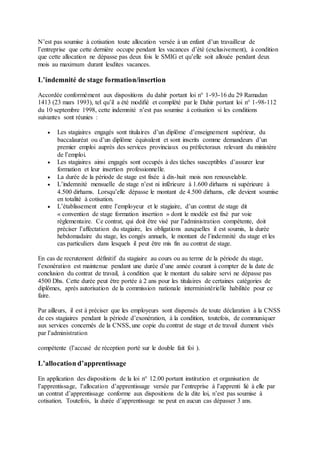 N’est pas soumise à cotisation toute allocation versée à un enfant d’un travailleur de
l’entreprise que cette dernière occupe pendant les vacances d’été (exclusivement), à condition
que cette allocation ne dépasse pas deux fois le SMIG et qu’elle soit allouée pendant deux
mois au maximum durant lesdites vacances.
L’indemnité de stage formation/insertion
Accordée conformément aux dispositions du dahir portant loi n° 1-93-16 du 29 Ramadan
1413 (23 mars 1993), tel qu’il a été modifié et complété par le Dahir portant loi n° 1-98-112
du 10 septembre 1998, cette indemnité n’est pas soumise à cotisation si les conditions
suivantes sont réunies :
 Les stagiaires engagés sont titulaires d’un diplôme d’enseignement supérieur, du
baccalauréat ou d’un diplôme équivalent et sont inscrits comme demandeurs d’un
premier emploi auprès des services provinciaux ou préfectoraux relevant du ministère
de l’emploi.
 Les stagiaires ainsi engagés sont occupés à des tâches susceptibles d’assurer leur
formation et leur insertion professionnelle.
 La durée de la période de stage est fixée à dix-huit mois non renouvelable.
 L’indemnité mensuelle de stage n’est ni inférieure à 1.600 dirhams ni supérieure à
4.500 dirhams. Lorsqu’elle dépasse le montant de 4.500 dirhams, elle devient soumise
en totalité à cotisation.
 L’établissement entre l’employeur et le stagiaire, d’un contrat de stage dit
« convention de stage formation insertion » dont le modèle est fixé par voie
règlementaire. Ce contrat, qui doit être visé par l’administration compétente, doit
préciser l’affectation du stagiaire, les obligations auxquelles il est soumis, la durée
hebdomadaire du stage, les congés annuels, le montant de l’indemnité du stage et les
cas particuliers dans lesquels il peut être mis fin au contrat de stage.
En cas de recrutement définitif du stagiaire au cours ou au terme de la période du stage,
l’exonération est maintenue pendant une durée d’une année courant à compter de la date de
conclusion du contrat de travail, à condition que le montant du salaire servi ne dépasse pas
4500 Dhs. Cette durée peut être portée à 2 ans pour les titulaires de certaines catégories de
diplômes, après autorisation de la commission nationale interministérielle habilitée pour ce
faire.
Par ailleurs, il est à préciser que les employeurs sont dispensés de toute déclaration à la CNSS
de ces stagiaires pendant la période d’exonération, à la condition, toutefois, de communiquer
aux services concernés de la CNSS, une copie du contrat de stage et de travail dument visés
par l’administration
compétente (l’accusé de réception porté sur le double fait foi ).
L’allocation d’apprentissage
En application des dispositions de la loi n° 12.00 portant institution et organisation de
l’apprentissage, l’allocation d’apprentissage versée par l’entreprise à l’apprenti lié à elle par
un contrat d’apprentissage conforme aux dispositions de la dite loi, n’est pas soumise à
cotisation. Toutefois, la durée d’apprentissage ne peut en aucun cas dépasser 3 ans.
 