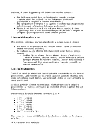 Par ailleurs, le contrat d’apprentissage doit satisfaire aux conditions suivantes :
 Etre établi sur un imprimé fourni par l’administration ou par les organismes
compétents dont la liste est définie, par voie règlementaire, par l’autorité
gouvernementale chargée de la formation professionnelle ;
 Etre signé par le chef d’entreprise et par l’apprenti ou son tuteur légal et déposé auprès
de l’établissement ou l’organisme de formation professionnelle ;
 Lorsque le chef d’entreprise est le père ou le tuteur légal de l’apprenti, le contrat
d’apprentissage prend la forme d’une déclaration produite par le chef d’entreprise sur
un imprimé spécial déposé dans les mêmes conditions précitées .
L’indemnité de représentation
Deux conditions sont requises pour que cette indemnité ne soit pas soumise à cotisation
 Son montant ne doit pas dépasser 10 % du salaire de base. La partie qui dépasse ce
montant reste soumise à cotisation;
 Le bénéficiaire de cette indemnité doit obligatoirement assurer l’une des fonctions
suivantes :
o Président Directeur Général, Directeur Général, Directeur d’un département
(Directeur Commercial, Directeur Financier, Directeur Administratif, Directeur
Technique, Directeur des Ressources Humaines, Directeur d’une succursale) et
Agent commercial. Il est entendu par Directeur, le premier responsable des
structures susmentionnées.
L’indemnité kilométrique
Versée à des salariés qui utilisent leurs véhicules personnels dans l’exercice de leurs fonctions
professionnelles. Cette indemnité n’est pas soumise à cotisation quand elle est justifiée par la
qualité du bénéficiaire (agents itinérant, agent commercial, etc.) ou par l’ordre écrit délivré au
salarié, quand il s’agit
de mission particulière n’entrant pas normalement et habituellement dans les obligations
professionnelles de l’intéressé, sans toutefois que son montant dépasse les plafonds fixés par
le barème suivant :
Puissance fiscale du véhicule Indemnité kilométrique (DHS)*
 4 C.V. = 1.90 DHS
 5 C.V. = 2.20 DHS
 6 C.V. = 2.40 DHS
 7 C.V. = 2.60 DHS
 8 C.V. = 2.95 DHS
 9 C.V. = 3.55 DHS
 10 C.V. et Plus = 5.20 DHS
Il est à noter que ce barème a été élaboré sur la base des données utilisées par des entreprises
de la place.
*C.V. = Puissance fiscal du véhicule
 