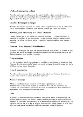 L’allocation de rentrée scolaire
Accordée une fois par an à l’ensemble des salariés dont les enfants sont scolarisés. Le
montant de cette allocation ne doit pas dépasser 400 Dhs par enfant scolarisé, sans toutefois
dépasser 1600 Dhs. La partie qui dépasse ce montant reste soumise à cotisation
La prime de voyage à la mecque
Accordée une seule fois au salarié. La somme admise ne peut excéder le prix du billet d’avion
aller et retour augmenté du montant de la dotation autorisée par l’office des changes.
Achat de jouets à l’occasion de la fête de l’Achoura
Destinés, une fois par an, aux enfants des employés et ouvriers. La valeur non soumise à
cotisation de ces jouets ne doit pas dépasser 150 Dhs par enfant, sans pour autant dépasser,
par salarié, un plafond de 750 dhs par an. La partie qui dépasse ce montant reste soumise à
cotisation.
Prime de l’achat du mouton de l’aid el kebir
Accordée forfaitairement une seule fois par an à l’ensemble du personnel. Le montant de cette
allocation non soumis à cotisation, ne doit pas dépasser 2.000 Dhs par salarié. La partie qui
dépasse ce montant reste soumise à cotisation.
Frais portuaires
Les frais portuaires, appelés communément « bons bleus », accordés par les transitaires, dans
l’enceinte du port, au personnel d’accueil non soumis au régime de sécurité sociale géré par la
CNSS, ne sont pas soumis à cotisation.
Frais de manutention
Accordés par les transitaires à une main d’oeuvre travaillant dans l’enceinte du port et non
occupée exclusivement au service d’un même employeur.
Jetons de présence
Alloués à des administrateurs en raison de leur simple appartenance au conseil
d’administration d’une société anonyme et constituant, de ce fait, une récompense de
l’assiduité des administrateurs aux séances du conseil d’administration et une rémunération
d’un mandat social n’ayant pas un caractère salarial.
Dons
Accordés sous forme de cadeau ou récompense d’une valeur unitaire ne dépassant pas 100
dirhams par service rendu, aux livreurs, commis et autres personnes ne faisant pas partie du
personnel de l’entreprise, en contrepartie de services rendus ponctuellement à l’entreprise, à la
condition toutefois que ce service ne présente pas un caractère régulier et suivi au profit d’une
même personne, auquel cas, les dons y afférents deviennent soumis à cotisation.
 