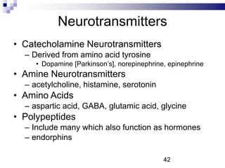 Neurotransmitters
• Catecholamine Neurotransmitters
– Derived from amino acid tyrosine
• Dopamine [Parkinson’s], norepinephrine, epinephrine
• Amine Neurotransmitters
– acetylcholine, histamine, serotonin
• Amino Acids
– aspartic acid, GABA, glutamic acid, glycine
• Polypeptides
– Include many which also function as hormones
– endorphins
42
 