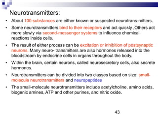 Neurotransmitters:
• About 100 substances are either known or suspected neurotrans-mitters.
• Some neurotransmitters bind to their receptors and act quickly ,Others act
more slowly via second-messenger systems to influence chemical
reactions inside cells.
• The result of either process can be excitation or inhibition of postsynaptic
neurons. Many neuro- transmitters are also hormones released into the
bloodstream by endocrine cells in organs throughout the body.
• Within the brain, certain neurons, called neurosecretory cells, also secrete
hormones.
• Neurotransmitters can be divided into two classes based on size: small-
molecule neurotransmitters and neuropeptides
• The small-molecule neurotransmitters include acetylcholine, amino acids,
biogenic amines, ATP and other purines, and nitric oxide.
43
 