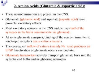 2. Amino Acids (Glutamic & aspartic acid):
• These neurotransmitters are present in the CNS.
• Glutamate (glutamic acid) and aspartate (aspartic acid) have
powerful excitatory effects.
• Most excitatory neurons in the CNS and perhaps half of the
synapses in the brain communicate via glutamate.
• At some glutamate synapses, binding of the neuro-transmitter to
ionotropic receptors opens cation channels.
• The consequent inflow of cations (mainly Na ions) produces an
EPSP. Inactivation of glutamate occurs via reuptake.
• Glutamate transporters actively transport glutamate back into the
synaptic end bulbs and neighboring neuroglia
46
 