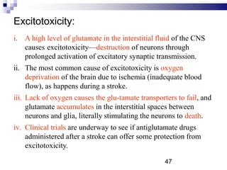 Excitotoxicity:
i. A high level of glutamate in the interstitial fluid of the CNS
causes excitotoxicity—destruction of neurons through
prolonged activation of excitatory synaptic transmission.
ii. The most common cause of excitotoxicity is oxygen
deprivation of the brain due to ischemia (inadequate blood
flow), as happens during a stroke.
iii. Lack of oxygen causes the glu-tamate transporters to fail, and
glutamate accumulates in the interstitial spaces between
neurons and glia, literally stimulating the neurons to death.
iv. Clinical trials are underway to see if antiglutamate drugs
administered after a stroke can offer some protection from
excitotoxicity.
47
 