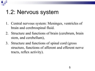 1.2: Nervous system
1. Central nervous system: Meninges, ventricles of
brain and cerebrospinal fluid.
2. Structure and functions of brain (cerebrum, brain
stem, and cerebellum),
3. Structure and functions of spinal cord (gross
structure, functions of afferent and efferent nerve
tracts, reflex activity).
5
 