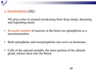 a. Norepinephrine (NE) :
NE plays roles in arousal (awakening from deep sleep), dreaming,
and regulating mood.
• A smaller number of neurons in the brain use epinephrine as a
neurotransmitter.
• Both epinephrine and norepinephrine also serve as hormones.
• Cells of the adrenal medulla, the inner portion of the adrenal
gland, release them into the blood.
50
 
