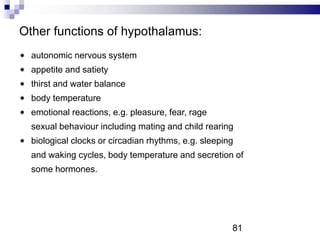 Other functions of hypothalamus:
autonomic nervous system
appetite and satiety
thirst and water balance
body temperature
emotional reactions, e.g. pleasure, fear, rage
sexual behaviour including mating and child rearing
biological clocks or circadian rhythms, e.g. sleeping
and waking cycles, body temperature and secretion of
some hormones.
81
 