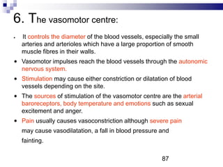 6. The vasomotor centre:
It controls the diameter of the blood vessels, especially the small
arteries and arterioles which have a large proportion of smooth
muscle fibres in their walls.
Vasomotor impulses reach the blood vessels through the autonomic
nervous system.
Stimulation may cause either constriction or dilatation of blood
vessels depending on the site.
The sources of stimulation of the vasomotor centre are the arterial
baroreceptors, body temperature and emotions such as sexual
excitement and anger.
Pain usually causes vasoconstriction although severe pain
may cause vasodilatation, a fall in blood pressure and
fainting.
87
 