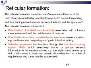 Reticular formation:
The reticular formation is a collection of neurones in the core of the
brain stem, surrounded by neural pathways which conduct ascending
and descending nerve impulses between the brain and the spinal cord.
The reticular formation is involved in:
Coordination of skeletal muscle activity associated with voluntary
motor movement and the maintenance of balance
Coordination of activity controlled by the autonomic nervous system,
e.g. cardiovascular, respiratory and gastrointestinal activity.
Selective awareness that functions through the reticular activating
system (RAS) which selectively blocks or passes sensory
information to the cerebral cortex, e.g. the slight sound made by a
sick child moving in bed may arouse his mother but the noise of
regularly passing trains may be suppressed.
89
 