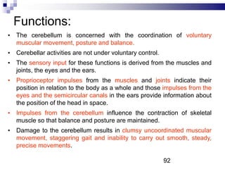 Functions:
• The cerebellum is concerned with the coordination of voluntary
muscular movement, posture and balance.
• Cerebellar activities are not under voluntary control.
• The sensory input for these functions is derived from the muscles and
joints, the eyes and the ears.
• Proprioceptor impulses from the muscles and joints indicate their
position in relation to the body as a whole and those impulses from the
eyes and the semicircular canals in the ears provide information about
the position of the head in space.
• Impulses from the cerebellum influence the contraction of skeletal
muscle so that balance and posture are maintained.
• Damage to the cerebellum results in clumsy uncoordinated muscular
movement, staggering gait and inability to carry out smooth, steady,
precise movements.
92
 