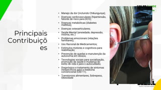 Principais
Contribuiçõ
es
• Manejo da dor (incluindo Chikungunya);
• Doenças cardiovasculares (hipertensão,
fatores de risco para DCV);
• Doenças metabólicas (diabetes
mellitus);
• Doenças osteoarticulares;
• Saúde Mental (ansiedade, depressão,
insônia, etc.)
• Problemas emocionais (relações
familiares);
• Uso Racional de Medicamentos;
• Estímulos motores e cognitivos para
reabilitação;
• Prevenção de quedas e manutenção da
autonomia em idosos;
• Tecnologias sociais para socialização,
promoção da saúde e mudança do
estilo de vida e para o autocuidado;
• Diagnóstico e tratamento de sintomas
inespecíficos para a medicina
convencional (CID-11).
• Transtornos alimentares, Sobrepeso,
Obesidade
 
