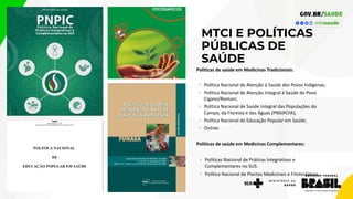 MTCI E POLÍTICAS
PÚBLICAS DE
SAÚDE
Políticas de saúde em Medicinas Tradicionais:
• Política Nacional de Atenção à Saúde dos Povos Indígenas;
• Política Nacional de Atenção Integral à Saúde do Povo
Cigano/Romani;
• Política Nacional de Saúde Integral das Populações do
Campo, da Floresta e das Águas (PNSIPCFA);
• Política Nacional de Educação Popular em Saúde;
• Outras.
Políticas de saúde em Medicinas Complementares:
• Políticas Nacional de Práticas Integrativas e
Complementares no SUS.
• Política Nacional de Plantas Medicinais e Fitoterápicos
 