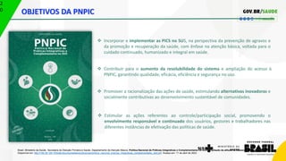 2
0 OBJETIVOS DA PNPIC
Brasil. Ministério da Saúde. Secretaria de Atenção Primária à Saúde. Departamento de Atenção Básica. Política Nacional de Práticas Integrativas e Complementares no SUS: ampliação da atitude de acesso - 2. ed., 2015. 96 p.
Disponível em: http://189.28.128.100/dab/docs/portaldab/publicacoes/politica_nacional_praticas_integrativas_complementares_2ed.pdf. Acesso em: 11 de abril de 2023.
 Incorporar e implementar as PICS no SUS, na perspectiva da prevenção de agravos e
da promoção e recuperação da saúde, com ênfase na atenção básica, voltada para o
cuidado continuado, humanizado e integral em saúde.
 Contribuir para o aumento da resolubilidade do sistema e ampliação do acesso à
PNPIC, garantindo qualidade, eficácia, eficiência e segurança no uso.
 Promover a racionalização das ações de saúde, estimulando alternativas inovadoras e
socialmente contributivas ao desenvolvimento sustentável de comunidades.
 Estimular as ações referentes ao controle/participação social, promovendo o
envolvimento responsável e continuado dos usuários, gestores e trabalhadores nas
diferentes instâncias de efetivação das políticas de saúde.
 