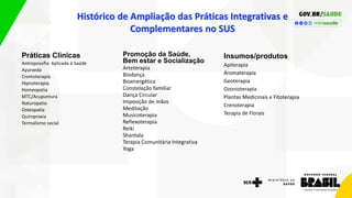 Histórico de Ampliação das Práticas Integrativas e
Complementares no SUS
Práticas Clínicas
Antroposofia Aplicada à Saúde
Ayurveda
Cromoterapia
Hipnoterapia
Homeopatia
MTC/Acupuntura
Naturopatia
Osteopatia
Quiropraxia
Termalismo social
Promoção da Saúde,
Bem estar e Socialização
Arteterapia
Biodança
Bioenergética
Constelação familiar
Dança Circular
Imposição de mãos
Meditação
Musicoterapia
Reflexoterapia
Reiki
Shantala
Terapia Comunitária Integrativa
Yoga
Insumos/produtos
Apiterapia
Aromaterapia
Geoterapia
Ozonioterapia
Plantas Medicinais e Fitoterapia
Crenoterapia
Terapia de Florais
 